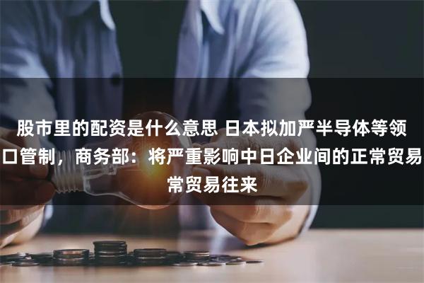 股市里的配资是什么意思 日本拟加严半导体等领域出口管制，商务部：将严重影响中日企业间的正常贸易往来