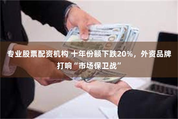 专业股票配资机构 十年份额下跌20%，外资品牌打响“市场保卫战”