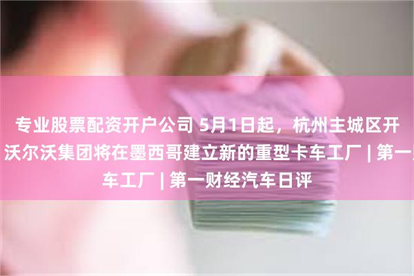 专业股票配资开户公司 5月1日起，杭州主城区开放无人驾驶，沃尔沃集团将在墨西哥建立新的重型卡车工厂 | 第一财经汽车日评