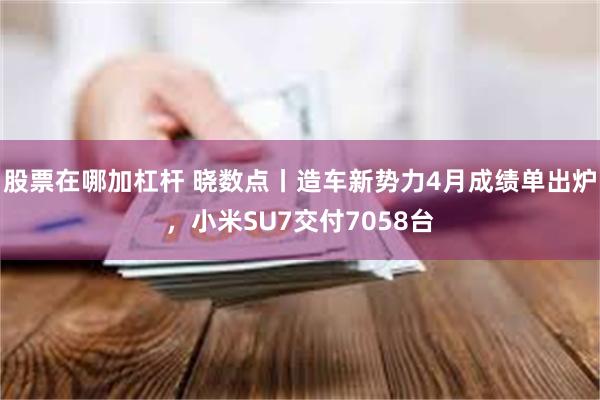 股票在哪加杠杆 晓数点丨造车新势力4月成绩单出炉，小米SU7交付7058台