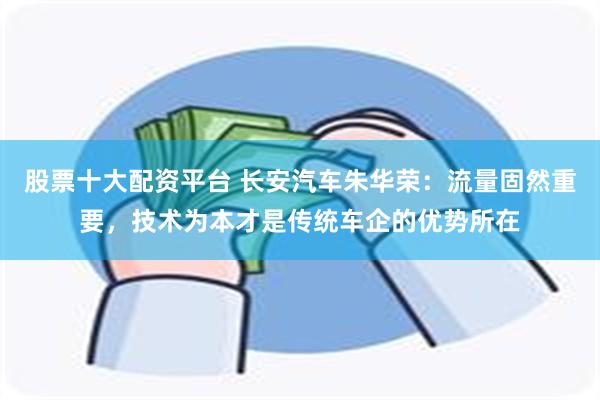 股票十大配资平台 长安汽车朱华荣：流量固然重要，技术为本才是传统车企的优势所在