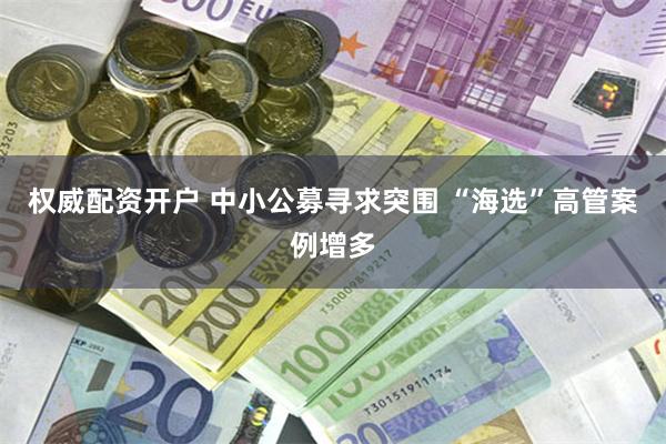 权威配资开户 中小公募寻求突围 “海选”高管案例增多