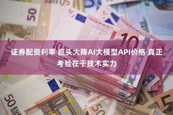 证券配资利率 巨头大降AI大模型API价格 真正考验在于技术实力