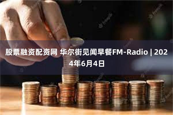 股票融资配资网 华尔街见闻早餐FM-Radio | 2024年6月4日