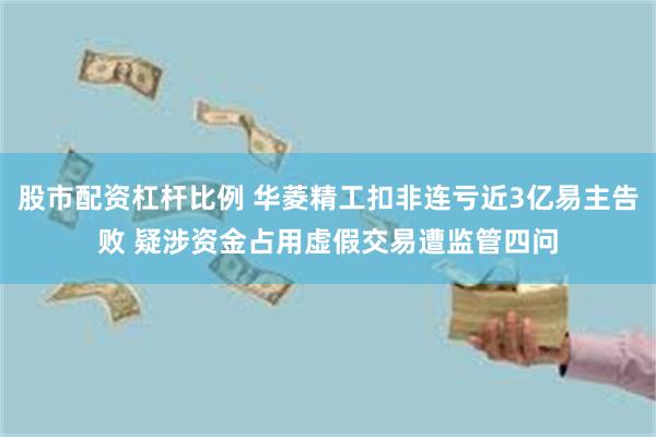 股市配资杠杆比例 华菱精工扣非连亏近3亿易主告败 疑涉资金占用虚假交易遭监管四问