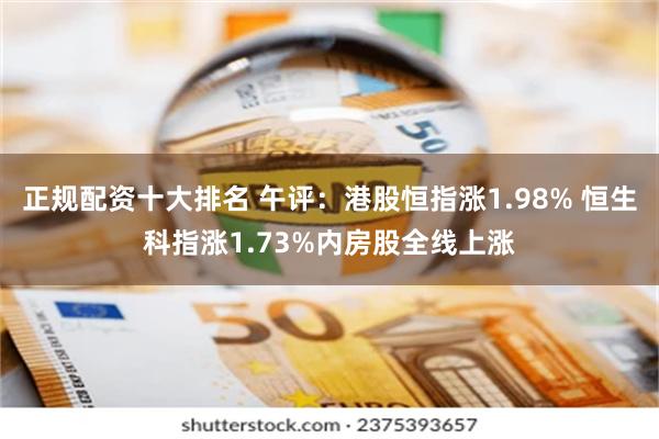 正规配资十大排名 午评：港股恒指涨1.98% 恒生科指涨1.73%内房股全线上涨