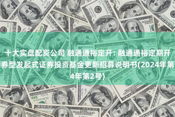 十大实盘配资公司 融通通裕定开: 融通通裕定期开放债券型发起式证券投资基金更新招募说明书(2024年第2号)