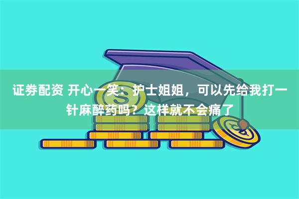 证劵配资 开心一笑：护士姐姐，可以先给我打一针麻醉药吗？这样就不会痛了