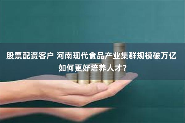 股票配资客户 河南现代食品产业集群规模破万亿 如何更好培养人才？