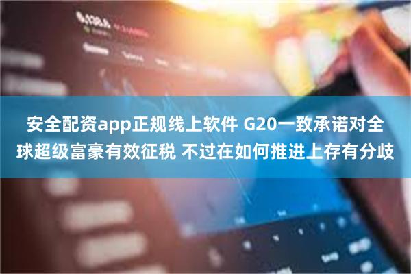 安全配资app正规线上软件 G20一致承诺对全球超级富豪有效征税 不过在如何推进上存有分歧