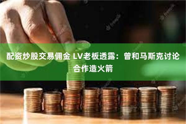 配资炒股交易佣金 LV老板透露：曾和马斯克讨论合作造火箭