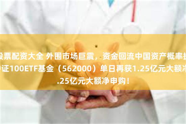 股票配资大全 外围市场巨震，资金回流中国资产概率提升！中证100ETF基金（562000）单日再获1.25亿元大额净申购！