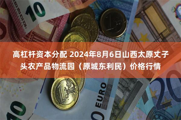 高杠杆资本分配 2024年8月6日山西太原丈子头农产品物流园（原城东利民）价格行情