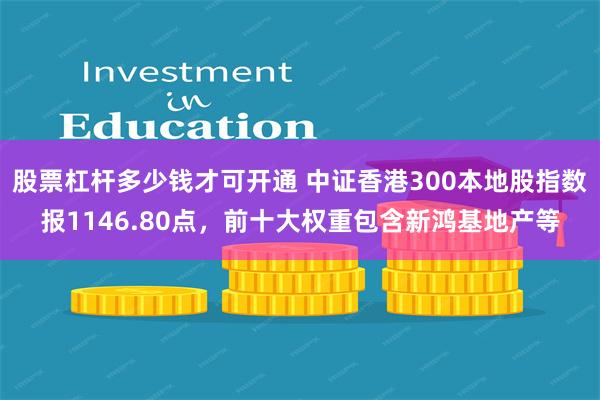 股票杠杆多少钱才可开通 中证香港300本地股指数报1146.80点，前十大权重包含新鸿基地产等