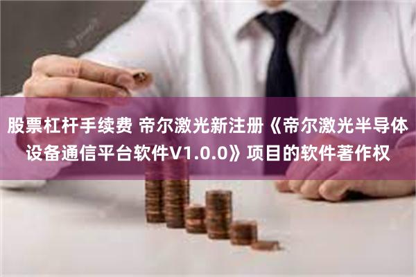 股票杠杆手续费 帝尔激光新注册《帝尔激光半导体设备通信平台软件V1.0.0》项目的软件著作权