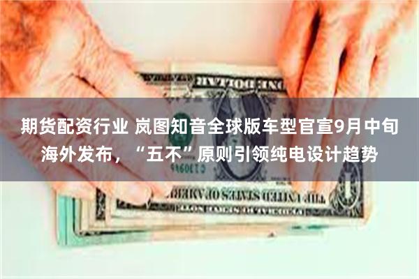 期货配资行业 岚图知音全球版车型官宣9月中旬海外发布，“五不”原则引领纯电设计趋势