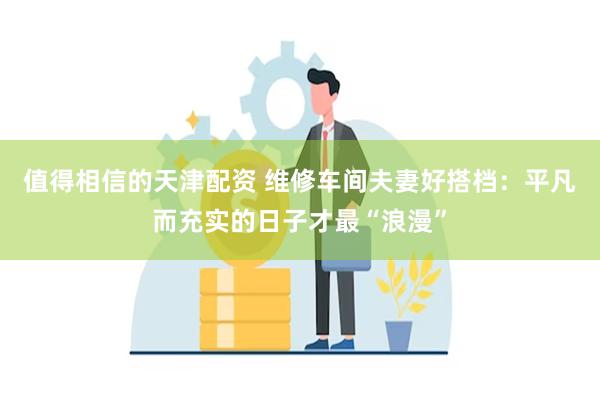 值得相信的天津配资 维修车间夫妻好搭档：平凡而充实的日子才最“浪漫”