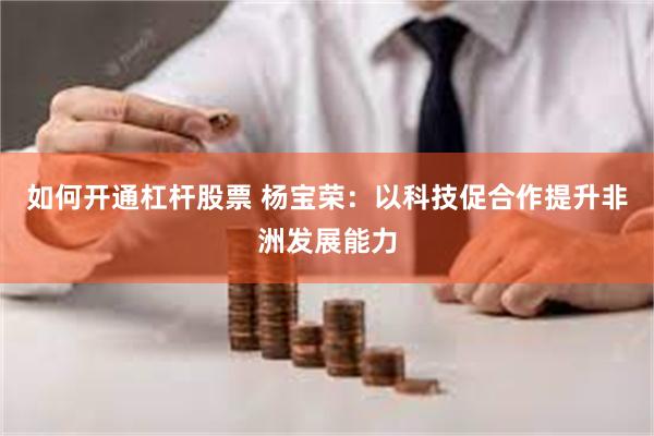 如何开通杠杆股票 杨宝荣：以科技促合作提升非洲发展能力