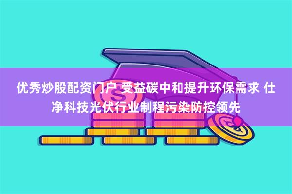 优秀炒股配资门户 受益碳中和提升环保需求 仕净科技光伏行业制程污染防控领先