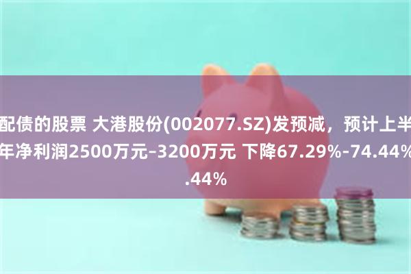 配债的股票 大港股份(002077.SZ)发预减，预计上半年净利润2500万元–3200万元 下降67.29%-74.44%