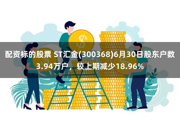 配资标的股票 ST汇金(300368)6月30日股东户数3.94万户，较上期减少18.96%