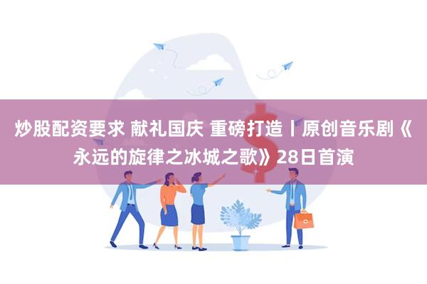 炒股配资要求 献礼国庆 重磅打造丨原创音乐剧《永远的旋律之冰城之歌》28日首演