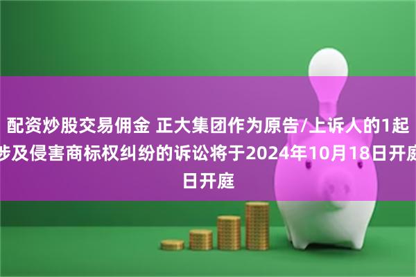 配资炒股交易佣金 正大集团作为原告/上诉人的1起涉及侵害商标权纠纷的诉讼将于2024年10月18日开庭