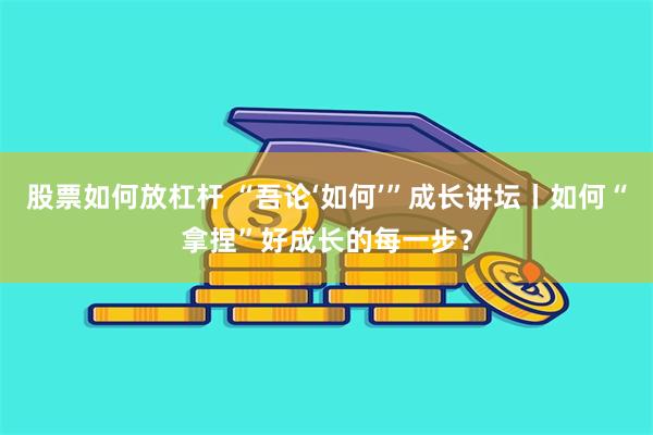 股票如何放杠杆 “吾论‘如何’”成长讲坛丨如何“拿捏”好成长的每一步？