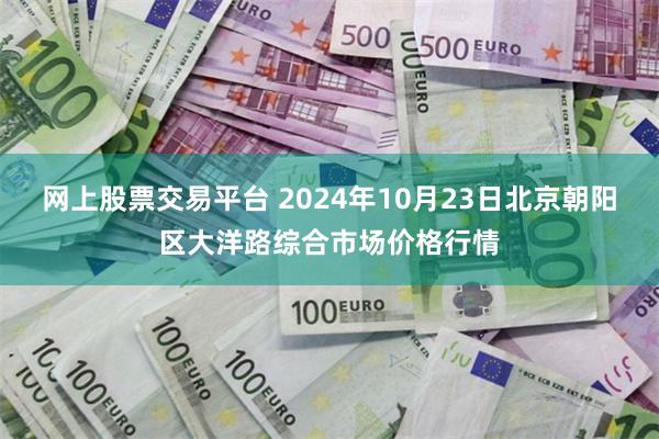 网上股票交易平台 2024年10月23日北京朝阳区大洋路综合市场价格行情