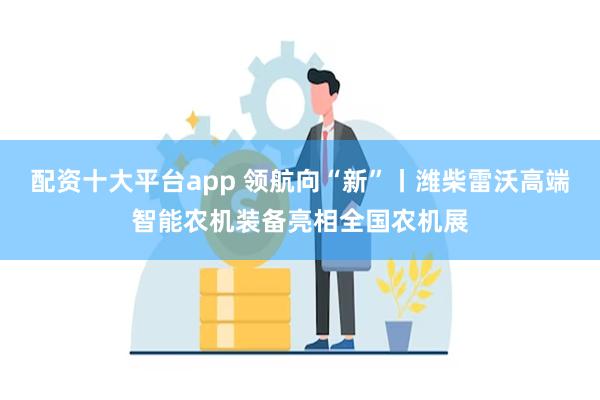 配资十大平台app 领航向“新”丨潍柴雷沃高端智能农机装备亮相全国农机展