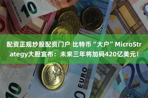 配资正规炒股配资门户 比特币“大户”MicroStrategy大胆宣布：未来三年将加码420亿美元！