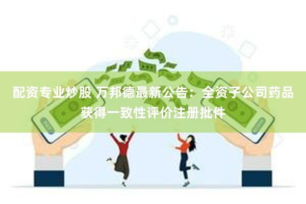 配资专业炒股 万邦德最新公告：全资子公司药品获得一致性评价注册批件