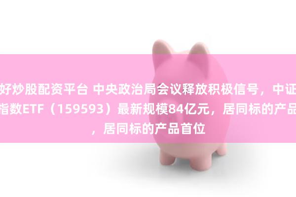 好炒股配资平台 中央政治局会议释放积极信号，中证A50指数ETF（159593）最新规模84亿元，居同标的产品首位