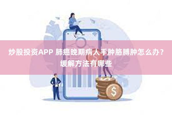 炒股投资APP 肺癌晚期病人手肿胳膊肿怎么办？缓解方法有哪些