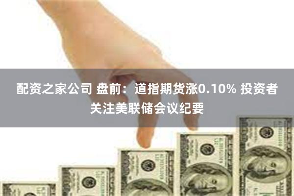 配资之家公司 盘前：道指期货涨0.10% 投资者关注美联储会议纪要