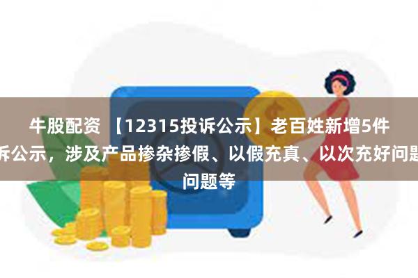 牛股配资 【12315投诉公示】老百姓新增5件投诉公示，涉及产品掺杂掺假、以假充真、以次充好问题等