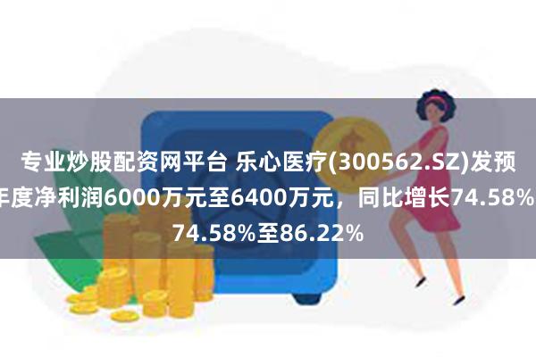 专业炒股配资网平台 乐心医疗(300562.SZ)发预增，预计年度净利润6000万元至6400万元，同比增长74.58%至86.22%