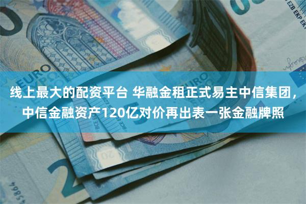 线上最大的配资平台 华融金租正式易主中信集团，中信金融资产120亿对价再出表一张金融牌照