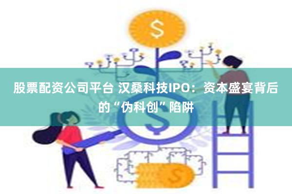 股票配资公司平台 汉桑科技IPO：资本盛宴背后的“伪科创”陷阱